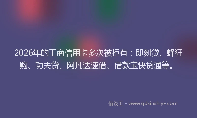 2026年的工商信用卡多次被拒有：即刻贷、蜂狂购、功夫贷、阿凡达速借、借款宝快贷通等。