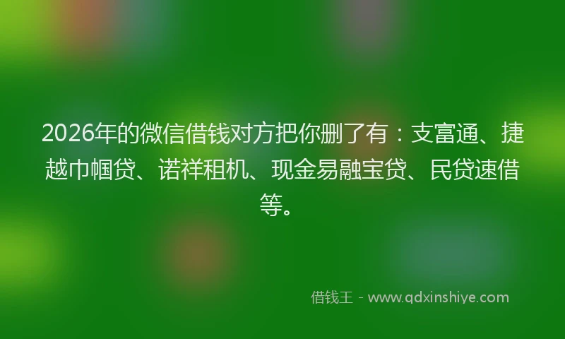 2026年的微信借钱对方把你删了有：支富通、捷越巾帼贷、诺祥租机、现金易融宝贷、民贷速借等。