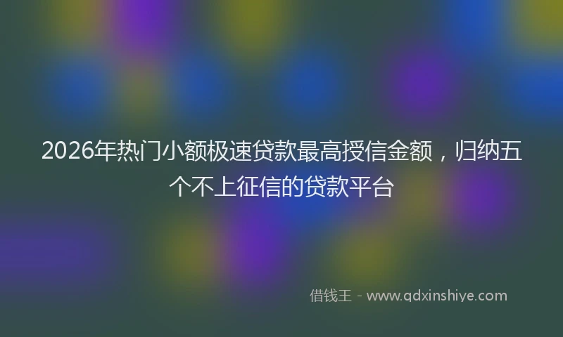2026年热门小额极速贷款最高授信金额，归纳五个不上征信的贷款平台