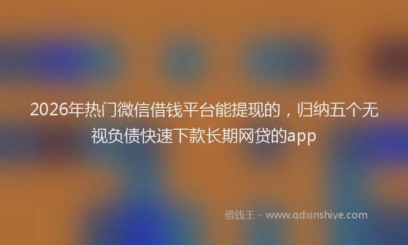 2026年热门微信借钱平台能提现的，归纳五个无视负债快速下款长期网贷的app
