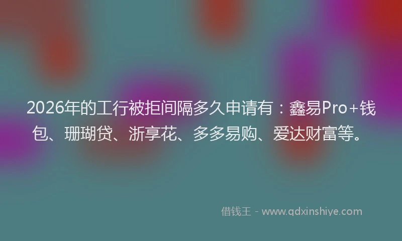 2026年的工行被拒间隔多久申请有：鑫易Pro+钱包、珊瑚贷、浙享花、多多易购、爱达财富等。