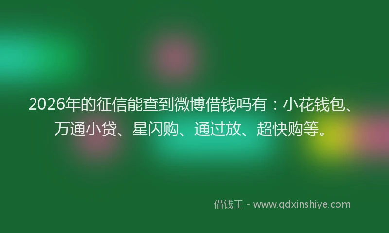 2026年的征信能查到微博借钱吗有：小花钱包、万通小贷、星闪购、通过放、超快购等。