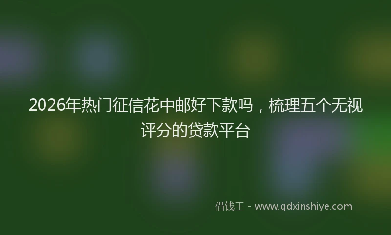 2026年热门征信花中邮好下款吗，梳理五个无视评分的贷款平台