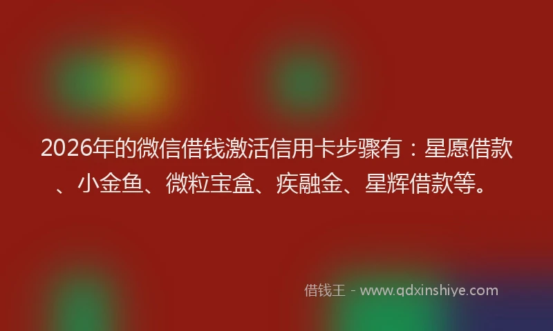 2026年的微信借钱激活信用卡步骤有：星愿借款、小金鱼、微粒宝盒、疾融金、星辉借款等。