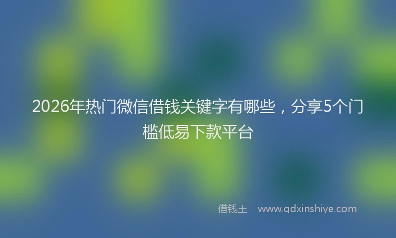 2026年热门微信借钱关键字有哪些，分享5个门槛低易下款平台