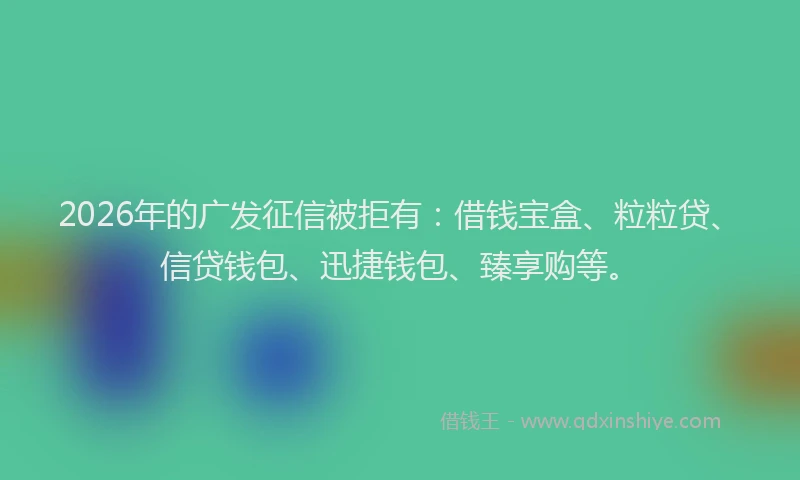 2026年的广发征信被拒有：借钱宝盒、粒粒贷、信贷钱包、迅捷钱包、臻享购等。