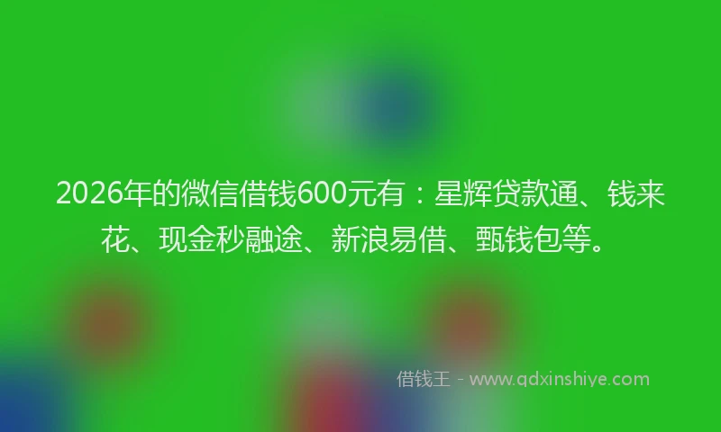 2026年的微信借钱600元有：星辉贷款通、钱来花、现金秒融途、新浪易借、甄钱包等。