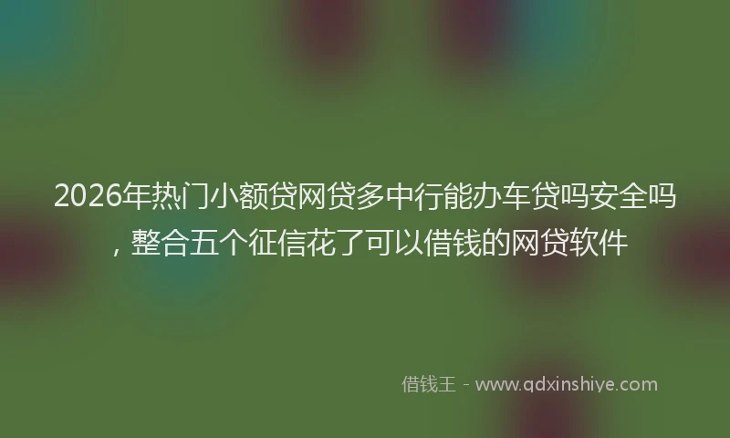 2026年热门小额贷网贷多中行能办车贷吗安全吗，整合五个征信花了可以借钱的网贷软件