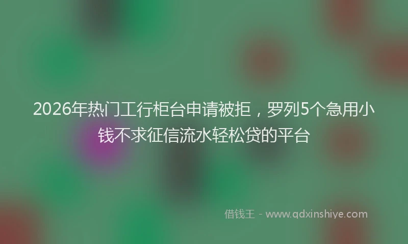 2026年热门工行柜台申请被拒，罗列5个急用小钱不求征信流水轻松贷的平台