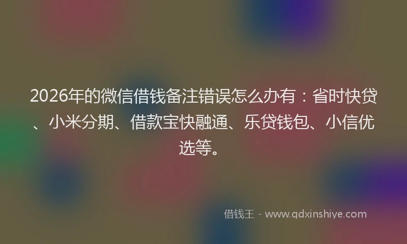 2026年的微信借钱备注错误怎么办有：省时快贷、小米分期、借款宝快融通、乐贷钱包、小信优选等。
