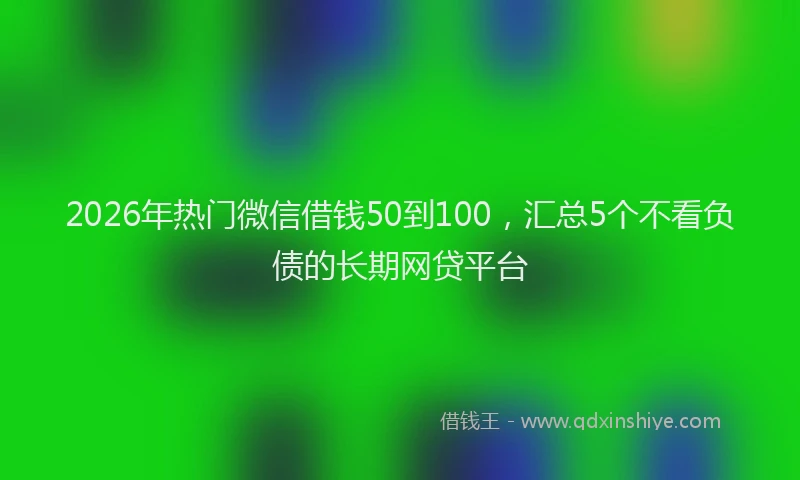2026年热门微信借钱50到100，汇总5个不看负债的长期网贷平台