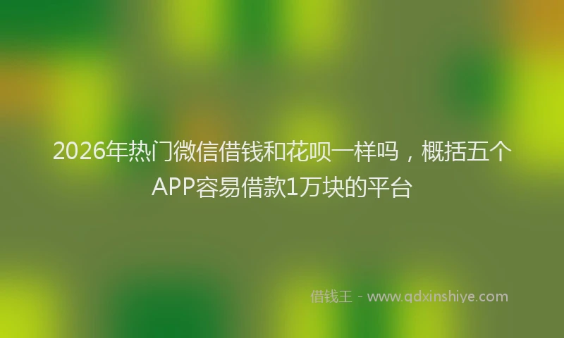 2026年热门微信借钱和花呗一样吗，概括五个APP容易借款1万块的平台