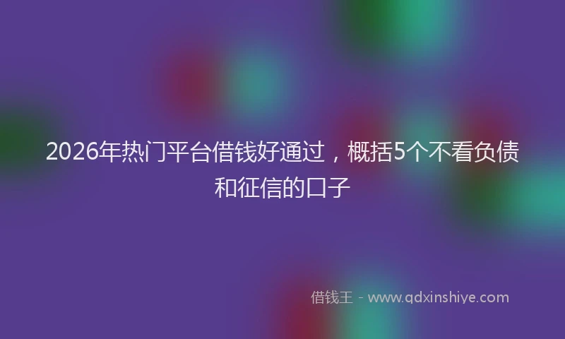 2026年热门平台借钱好通过，概括5个不看负债和征信的口子