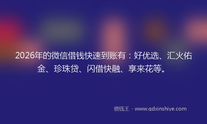 2026年的微信借钱快速到账有：好优选、汇火佑金、珍珠贷、闪借快融、享来花等。