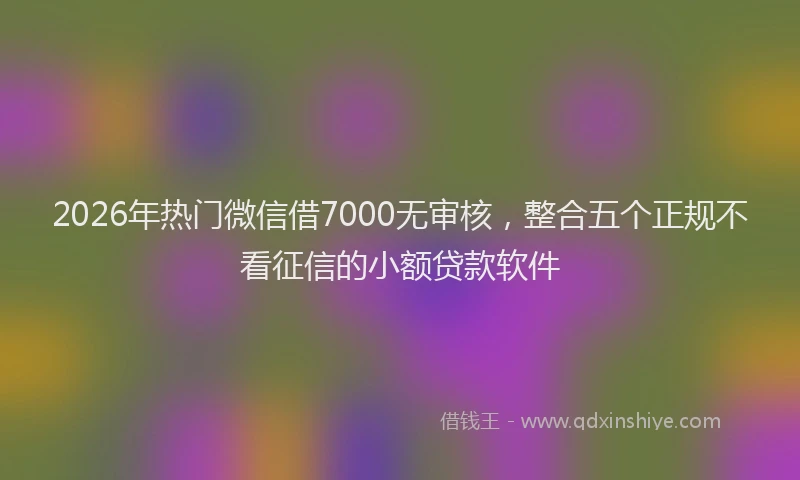 2026年热门微信借7000无审核，整合五个正规不看征信的小额贷款软件