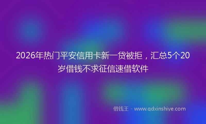 2026年热门平安信用卡新一贷被拒,汇总5个20岁借钱不求征信速借软件