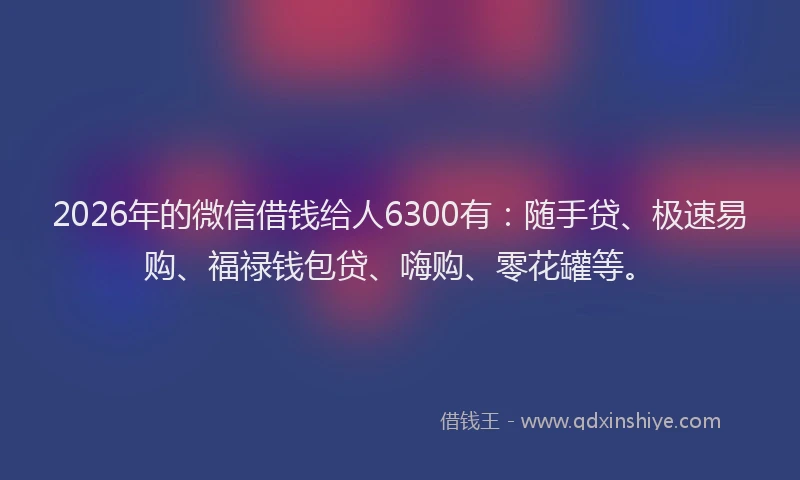 2026年的微信借钱给人6300有：随手贷、极速易购、福禄钱包贷、嗨购、零花罐等。