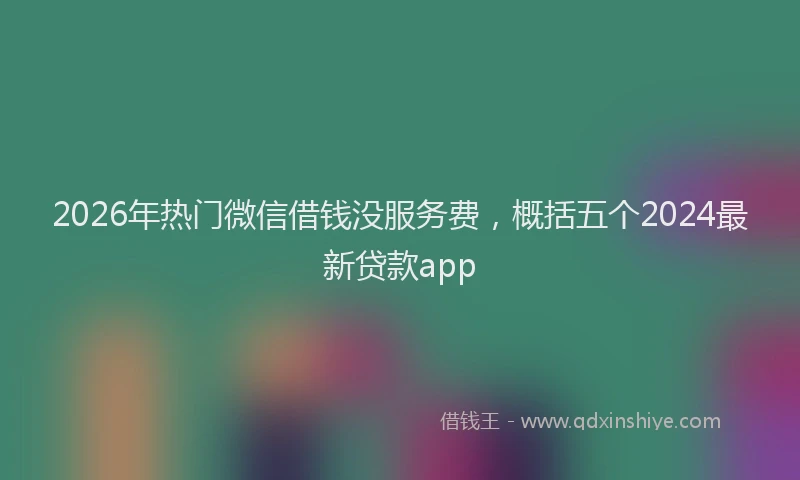 2026年热门微信借钱没服务费，概括五个2024最新贷款app