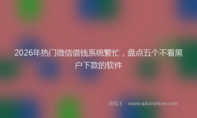 2026年热门微信借钱系统繁忙，盘点五个不看黑户下款的软件