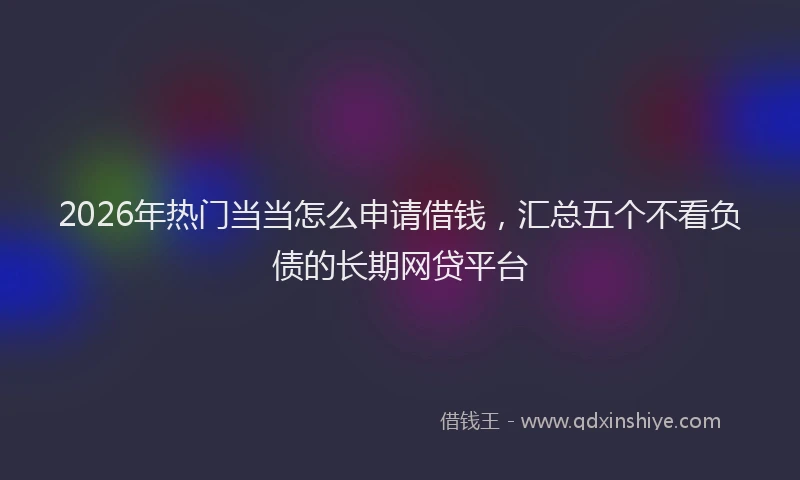2026年热门当当怎么申请借钱，汇总五个不看负债的长期网贷平台