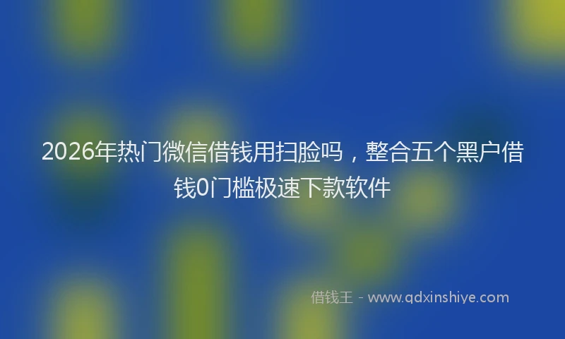 2026年热门微信借钱用扫脸吗，整合五个黑户借钱0门槛极速下款软件
