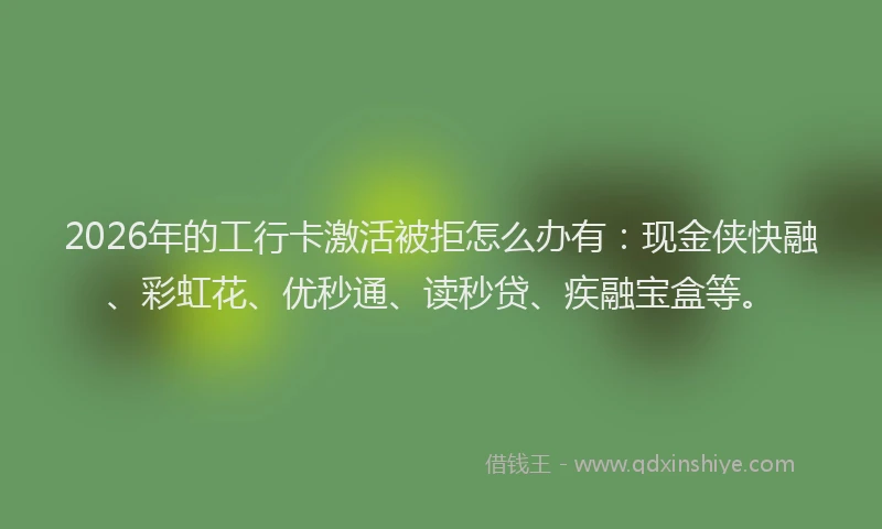 2026年的工行卡激活被拒怎么办有:现金侠快融、彩虹花、优秒通、读秒贷、疾融宝盒等。