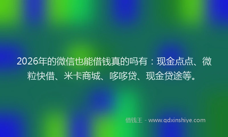 2026年的微信也能借钱真的吗有：现金点点、微粒快借、米卡商城、哆哆贷、现金贷途等。