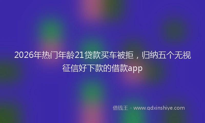 2026年热门年龄21贷款买车被拒，归纳五个无视征信好下款的借款app