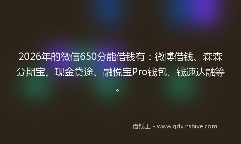 2026年的微信650分能借钱有：微博借钱、森森分期宝、现金贷途、融悦宝Pro钱包、钱速达融等。