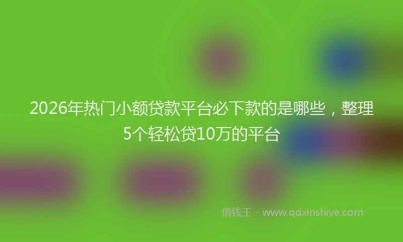 2026年热门小额贷款平台必下款的是哪些，整理5个轻松贷10万的平台