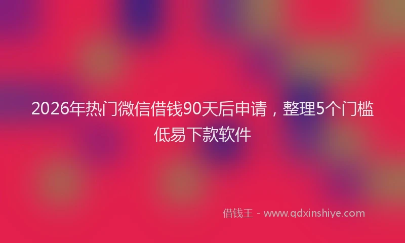 2026年热门微信借钱90天后申请，整理5个门槛低易下款软件