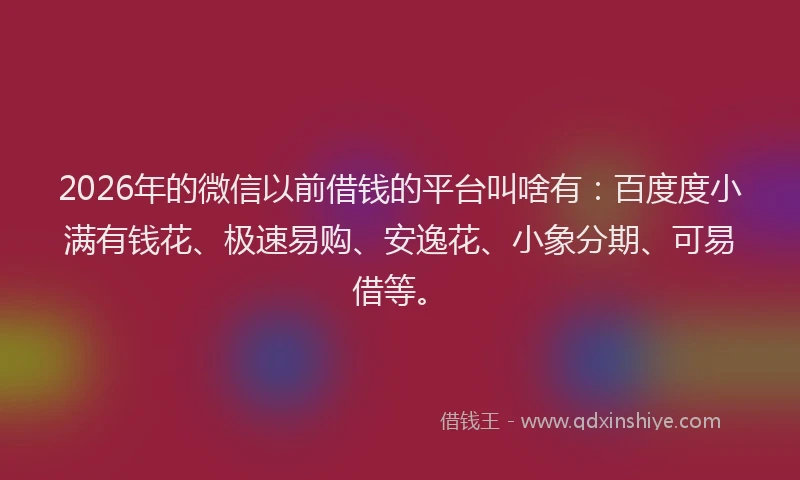 2026年的微信以前借钱的平台叫啥有：百度度小满有钱花、极速易购、安逸花、小象分期、可易借等。