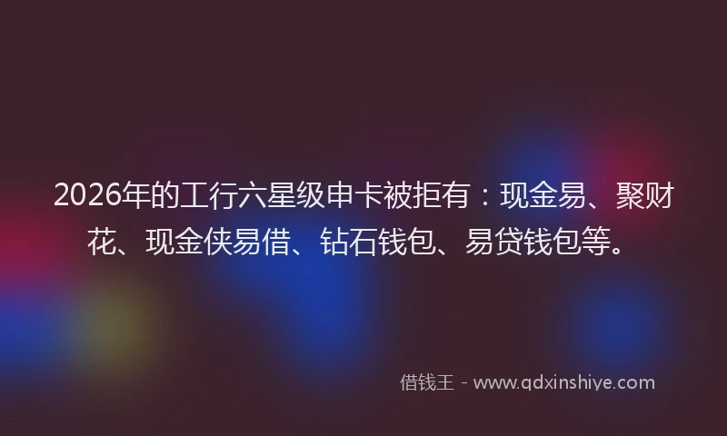 2026年的工行六星级申卡被拒有：现金易、聚财花、现金侠易借、钻石钱包、易贷钱包等。
