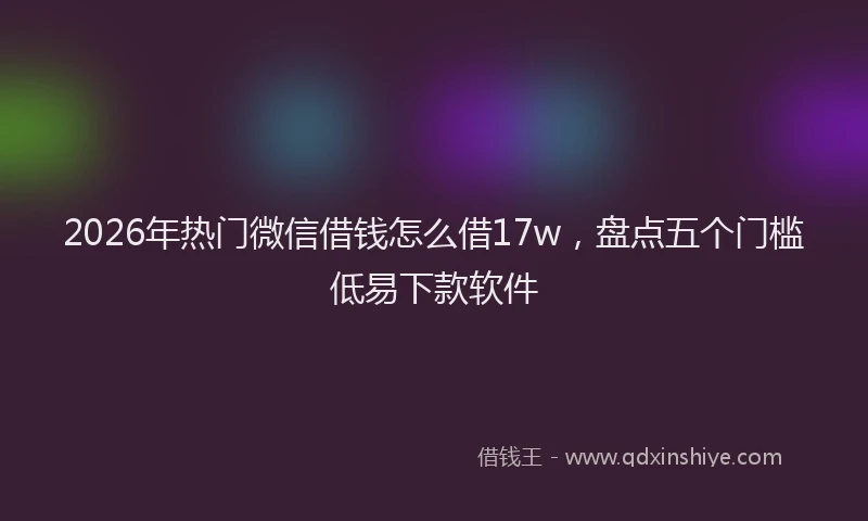 2026年热门微信借钱怎么借17w，盘点五个门槛低易下款软件