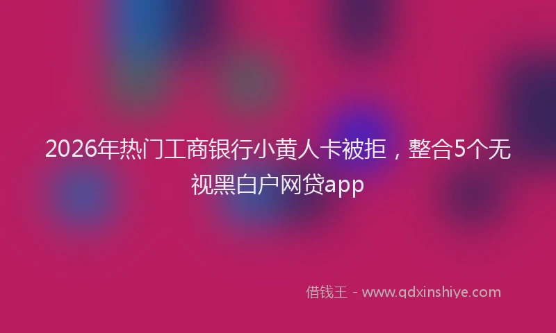 2026年热门工商银行小黄人卡被拒，整合5个无视黑白户网贷app