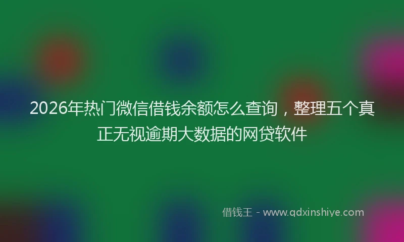 2026年热门微信借钱余额怎么查询,整理五个真正无视逾期大数据的网贷软件