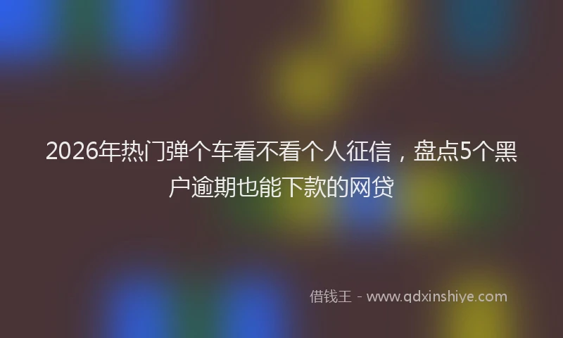 2026年热门弹个车看不看个人征信，盘点5个黑户逾期也能下款的网贷