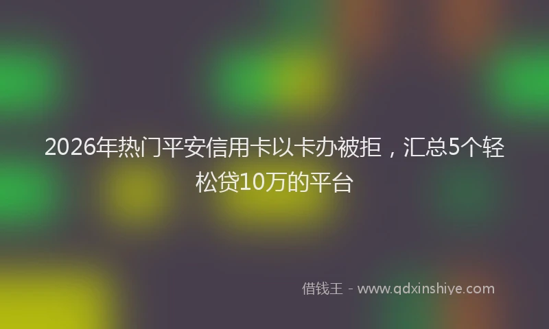 2026年热门平安信用卡以卡办被拒，汇总5个轻松贷10万的平台