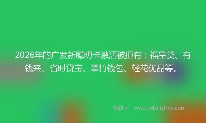 2026年的广发新聪明卡激活被拒有：福星贷、有钱来、省时贷宝、翠竹钱包、轻花优品等。