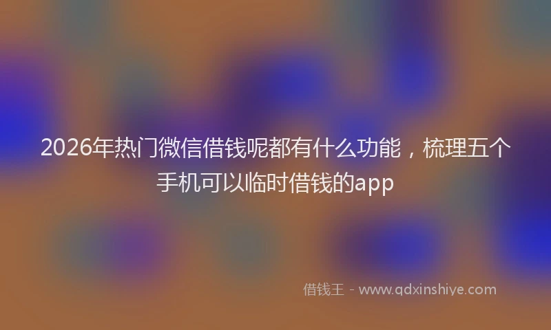 2026年热门微信借钱呢都有什么功能，梳理五个手机可以临时借钱的app