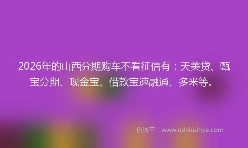 2026年的山西分期购车不看征信有：天美贷、甄宝分期、现金宝、借款宝速融通、多米等。