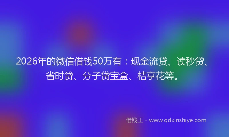 2026年的微信借钱50万有：现金流贷、读秒贷、省时贷、分子贷宝盒、桔享花等。