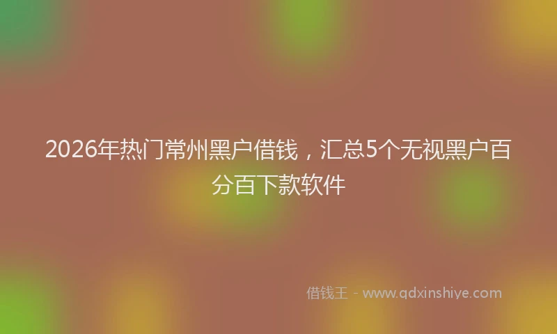 2026年热门常州黑户借钱,汇总5个无视黑户百分百下款软件