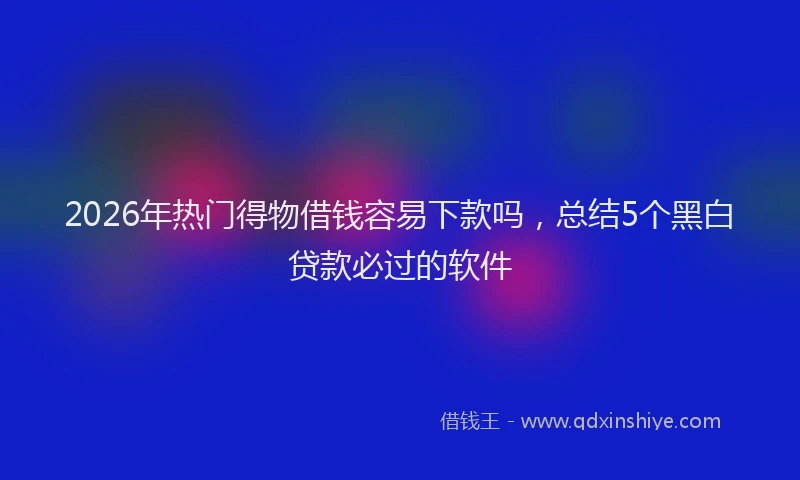 2026年热门得物借钱容易下款吗，总结5个黑白贷款必过的软件