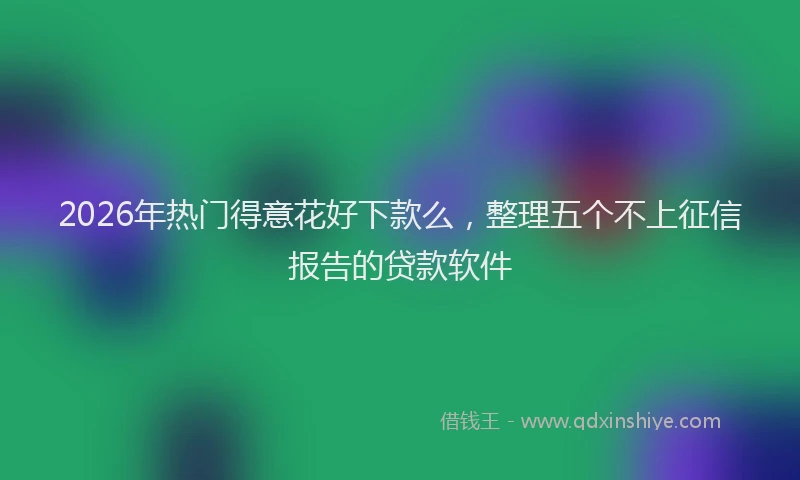 2026年热门得意花好下款么，整理五个不上征信报告的贷款软件