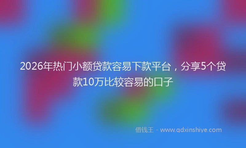 2026年热门小额贷款容易下款平台，分享5个贷款10万比较容易的口子