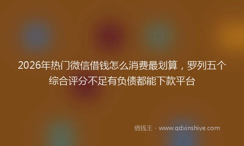 2026年热门微信借钱怎么消费最划算，罗列五个综合评分不足有负债都能下款平台