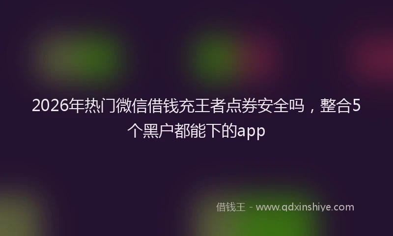 2026年热门微信借钱充王者点券安全吗，整合5个黑户都能下的app