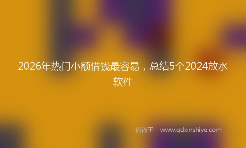 2026年热门小额借钱最容易，总结5个2024放水软件