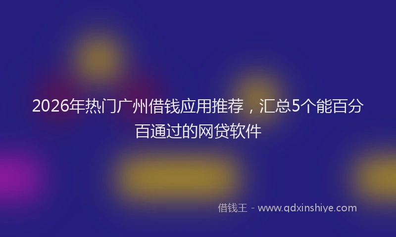 2026年热门广州借钱应用推荐，汇总5个能百分百通过的网贷软件